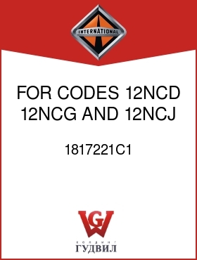 Оригинальная запчасть Интернешнл 1817221C1 FOR CODES 12NCD, 12NCG AND 12NCJ