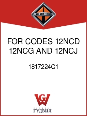 Оригинальная запчасть Интернешнл 1817224C1 FOR CODES 12NCD, 12NCG AND 12NCJ